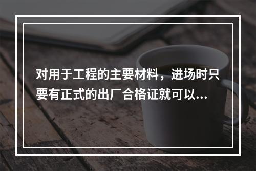 对用于工程的主要材料，进场时只要有正式的出厂合格证就可以用于