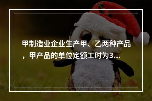 甲制造业企业生产甲、乙两种产品，甲产品的单位定额工时为30小