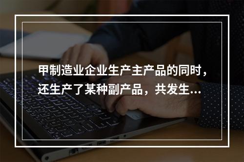 甲制造业企业生产主产品的同时，还生产了某种副产品，共发生生产