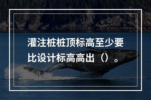 灌注桩桩顶标高至少要比设计标高高出（）。