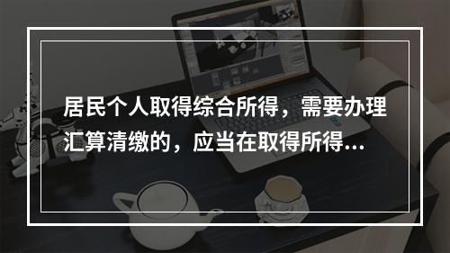 居民个人取得综合所得，需要办理汇算清缴的，应当在取得所得的一