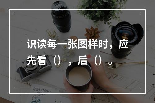 识读每一张图样时，应先看（），后（）。