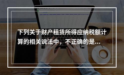 下列关于财产租赁所得应纳税额计算的相关说法中，不正确的是（　