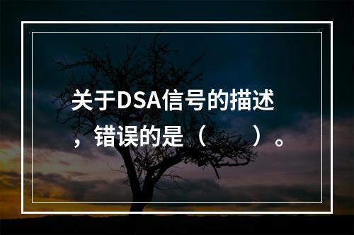 关于DSA信号的描述，错误的是（　　）。