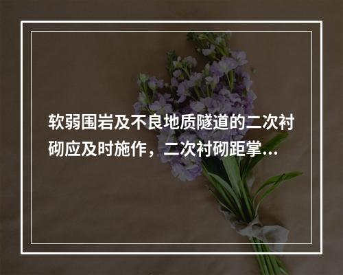 软弱围岩及不良地质隧道的二次衬砌应及时施作，二次衬砌距掌子面