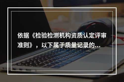 依据《检验检测机构资质认定评审准则》，以下属于质量记录的是（