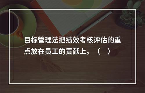 目标管理法把绩效考核评估的重点放在员工的贡献上。（　）