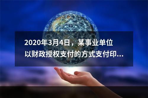 2020年3月4日，某事业单位以财政授权支付的方式支付印刷费