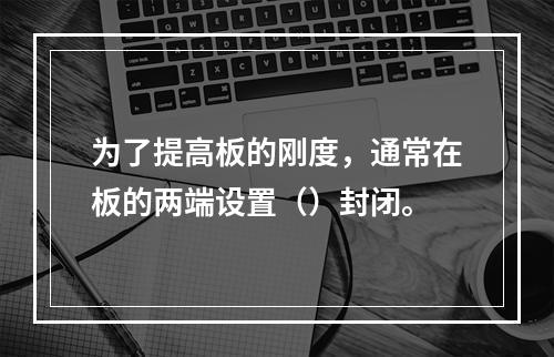 为了提高板的刚度，通常在板的两端设置（）封闭。