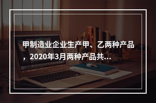 甲制造业企业生产甲、乙两种产品，2020年3月两种产品共同耗