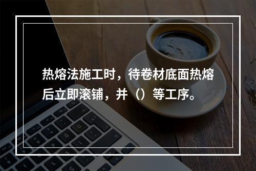 热熔法施工时，待卷材底面热熔后立即滚铺，并（）等工序。