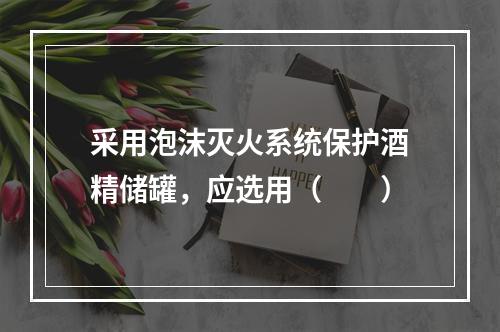 采用泡沫灭火系统保护酒精储罐，应选用（  ）