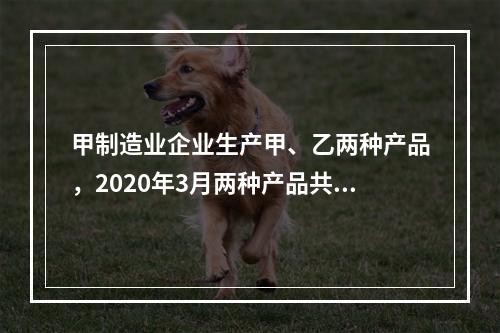 甲制造业企业生产甲、乙两种产品，2020年3月两种产品共同耗