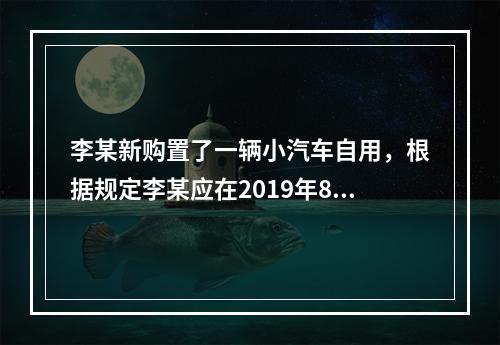 李某新购置了一辆小汽车自用，根据规定李某应在2019年8月2