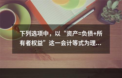 下列选项中，以“资产=负债+所有者权益”这一会计等式为理论依