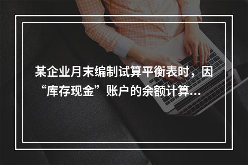 某企业月末编制试算平衡表时，因“库存现金”账户的余额计算不正