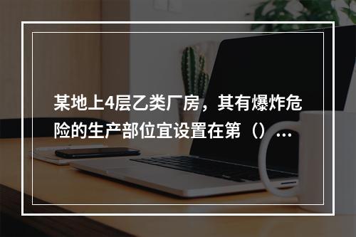 某地上4层乙类厂房，其有爆炸危险的生产部位宜设置在第（）层靠