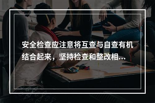 安全检查应注意将互查与自查有机结合起来，坚持检查和整改相结合