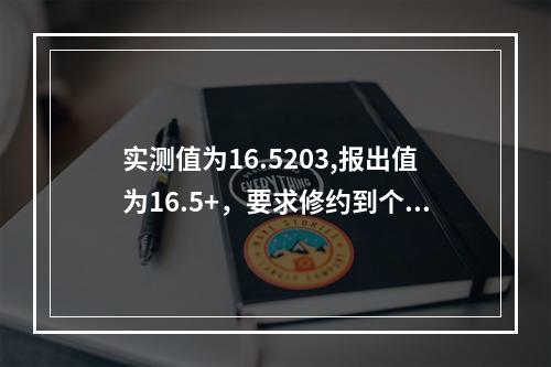 实测值为16.5203,报出值为16.5+，要求修约到个数位