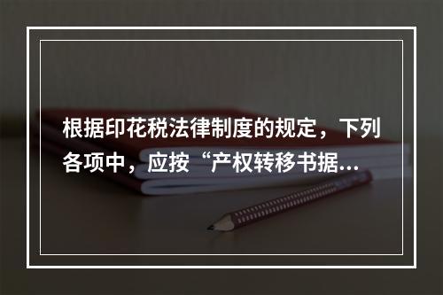 根据印花税法律制度的规定，下列各项中，应按“产权转移书据”计