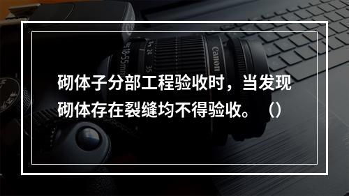 砌体子分部工程验收时，当发现砌体存在裂缝均不得验收。（）