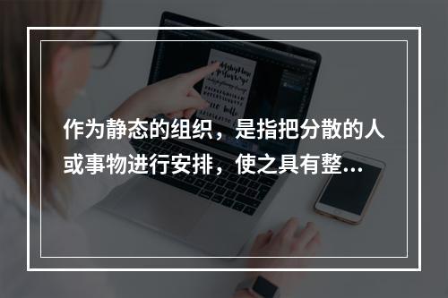 作为静态的组织，是指把分散的人或事物进行安排，使之具有整体性