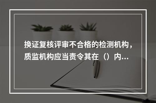 换证复核评审不合格的检测机构，质监机构应当责令其在（）内进行