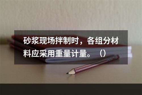 砂浆现场拌制时，各组分材料应采用重量计量。（）