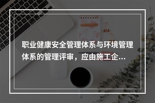 职业健康安全管理体系与环境管理体系的管理评审，应由施工企业