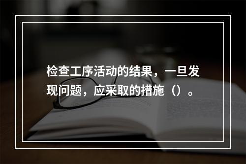 检查工序活动的结果，一旦发现问题，应采取的措施（）。