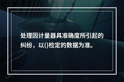 处理因计量器具准确度所引起的纠纷，以()检定的数据为准。