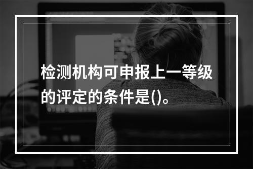 检测机构可申报上一等级的评定的条件是()。