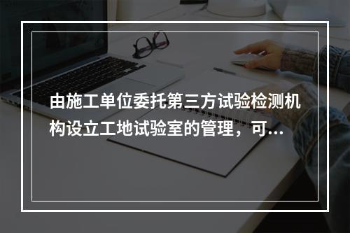 由施工单位委托第三方试验检测机构设立工地试验室的管理，可不纳