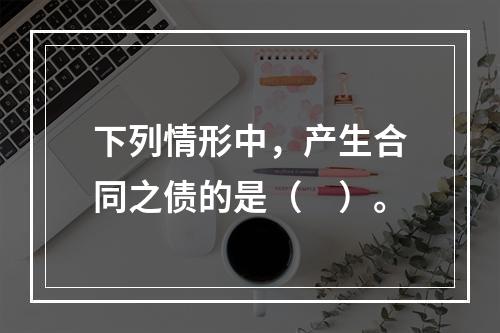 下列情形中，产生合同之债的是（　）。