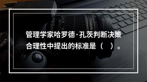 管理学家哈罗德·孔茨判断决策合理性中提出的标准是（　）。