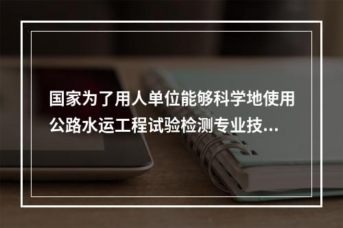 国家为了用人单位能够科学地使用公路水运工程试验检测专业技术人