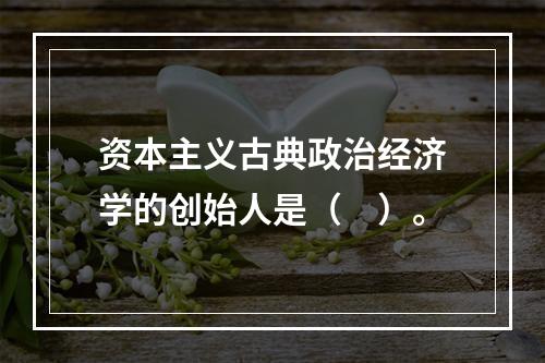 资本主义古典政治经济学的创始人是（　）。