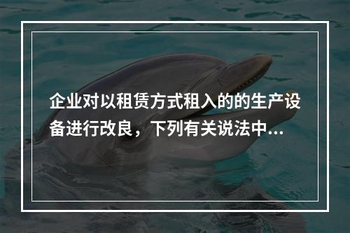 企业对以租赁方式租入的的生产设备进行改良，下列有关说法中，不