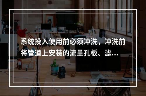 系统投入使用前必须冲洗，冲洗前将管道上安装的流量孔板、滤网、