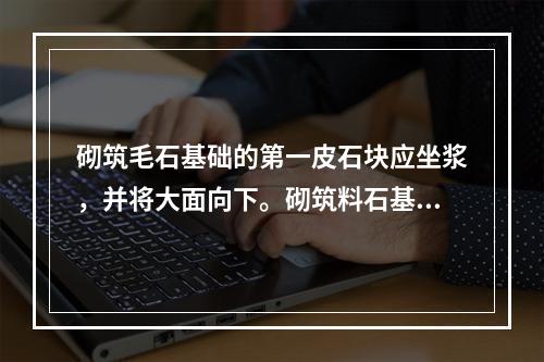 砌筑毛石基础的第一皮石块应坐浆，并将大面向下。砌筑料石基础的