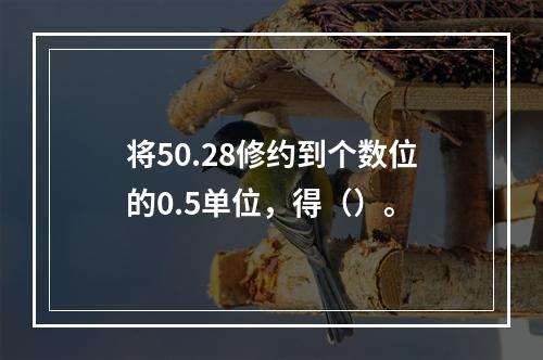 将50.28修约到个数位的0.5单位，得（）。