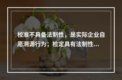 校准不具备法制性，是实际企业自愿溯源行为；检定具有法制性，属