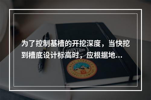 为了控制基槽的开挖深度，当快挖到槽底设计标高时，应根据地面上