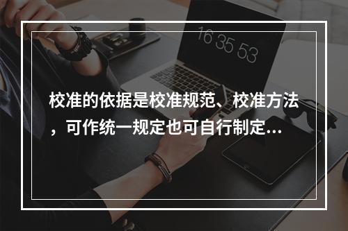 校准的依据是校准规范、校准方法，可作统一规定也可自行制定；检