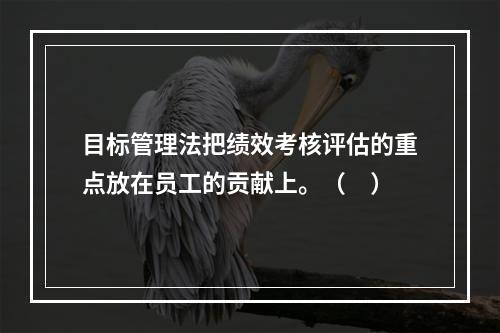 目标管理法把绩效考核评估的重点放在员工的贡献上。（　）