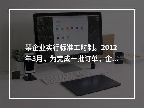 某企业实行标准工时制。2012年3月，为完成一批订单，企业安