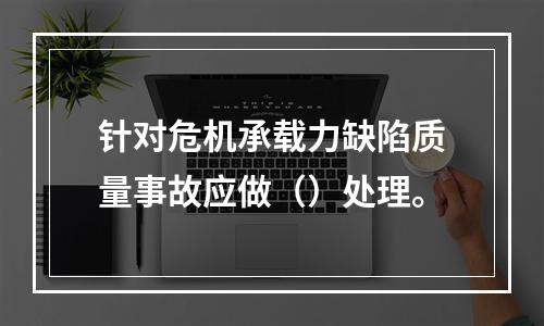 针对危机承载力缺陷质量事故应做（）处理。