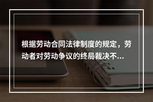 根据劳动合同法律制度的规定，劳动者对劳动争议的终局裁决不服的