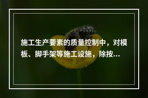 施工生产要素的质量控制中，对模板、脚手架等施工设施，除按使用