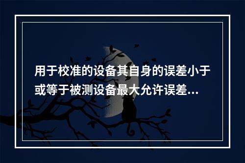 用于校准的设备其自身的误差小于或等于被测设备最大允许误差绝对